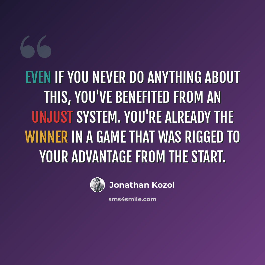 “Even if you never do anything about this, you've benefited from an unjust system. You're already the winner in a game that was rigged to your advantage from the start.” quote by Jonathan Kozol
