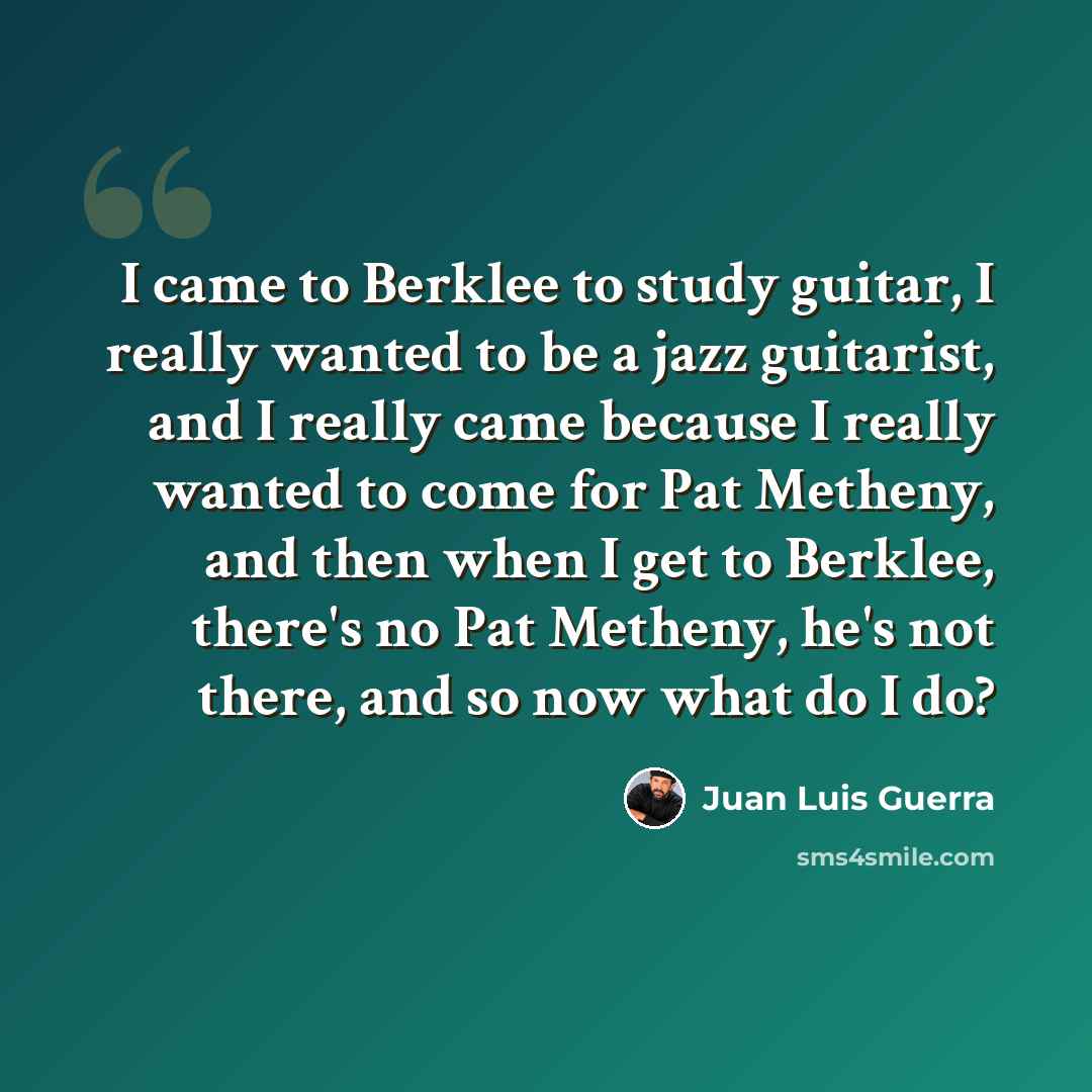 “I came to Berklee to study guitar, I really wanted to be a jazz guitarist, and I really came because I really wanted to come for Pat Metheny, and then when I get to Berklee, there's no Pat Metheny, he's not there, and so now what do I do?” quote by Juan Luis Guerra
