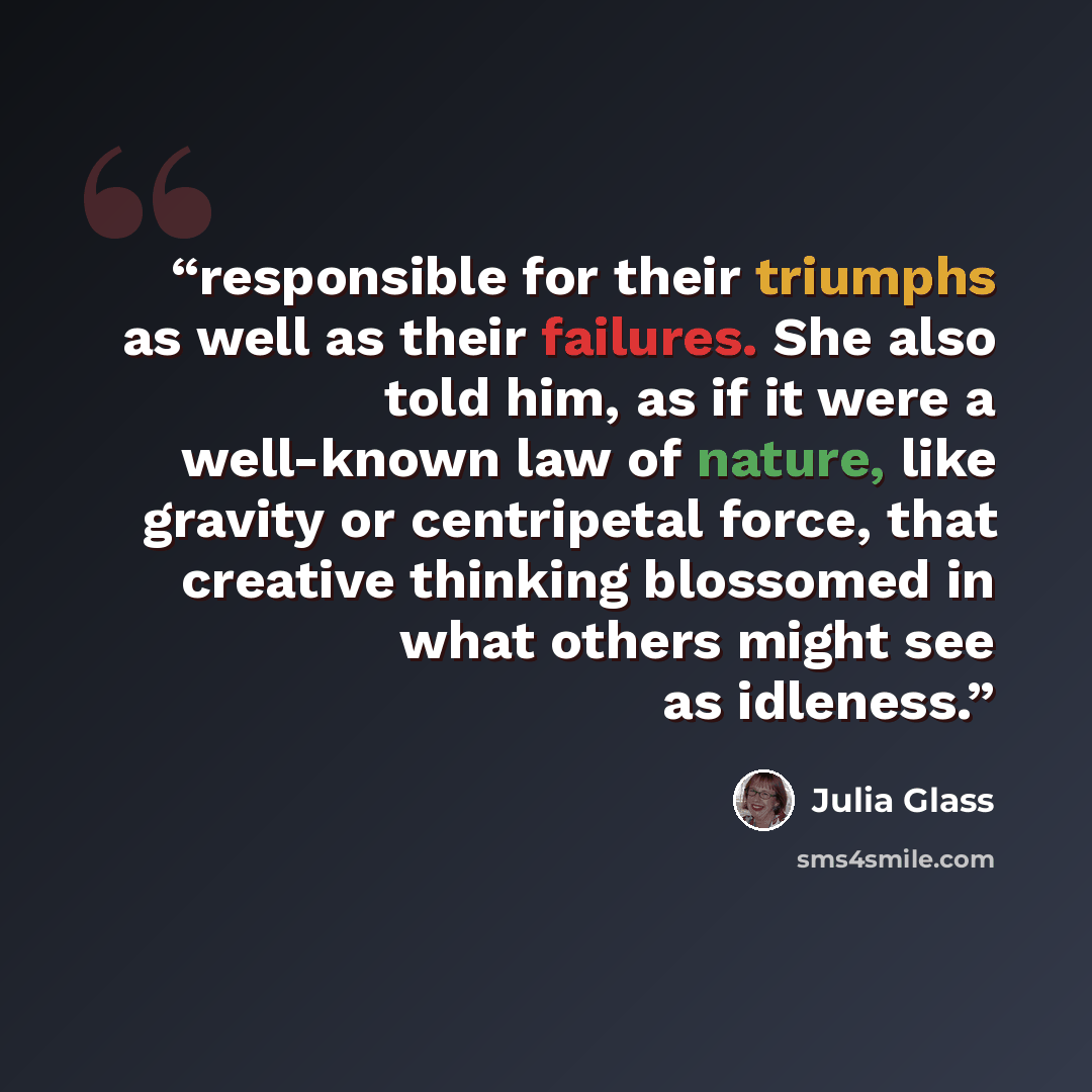 “responsible for their triumphs as well as their failures. She also told him, as if it were a well-known law of nature, like gravity or centripetal force, that creative thinking blossomed in what others might see as idleness.” quote by Julia Glass