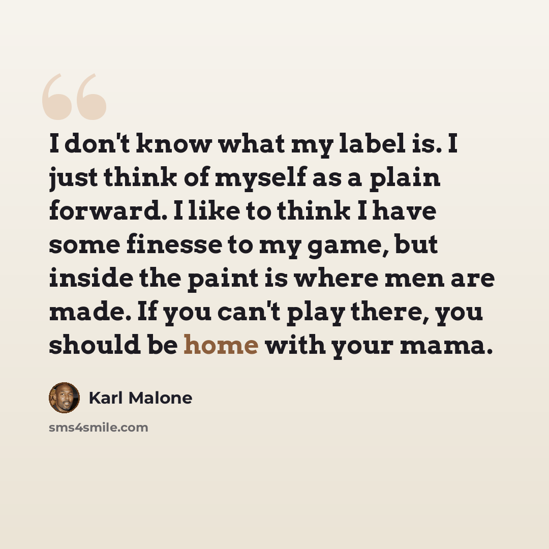 “I don't know what my label is. I just think of myself as a plain forward. I like to think I have some finesse to my game, but inside the paint is where men are made. If you can't play there, you should be home with your mama.” quote by Karl Malone