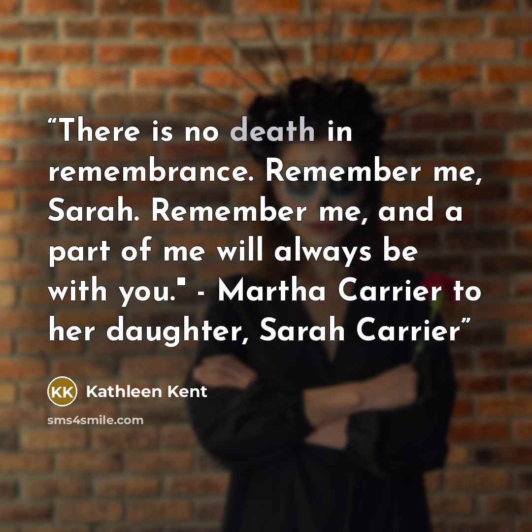“There is no death in remembrance. Remember me, Sarah. Remember me, and a part of me will always be with you." - Martha Carrier to her daughter, Sarah Carrier” quote by Kathleen Kent