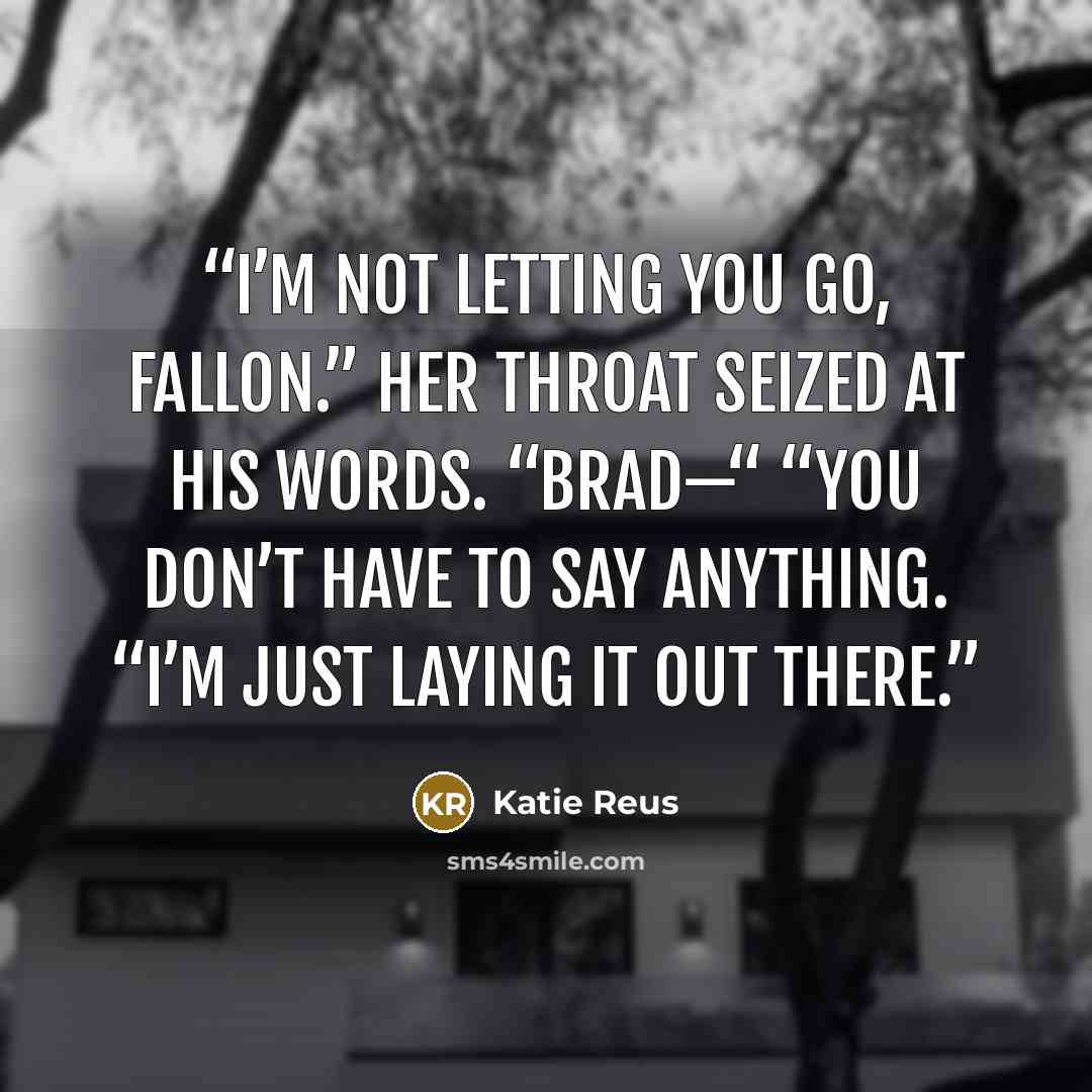 “I’m not letting you go, Fallon.” Her throat seized at his words. “Brad—“ “You don’t have to say anything. “I’m just laying it out there.” quote by Katie Reus