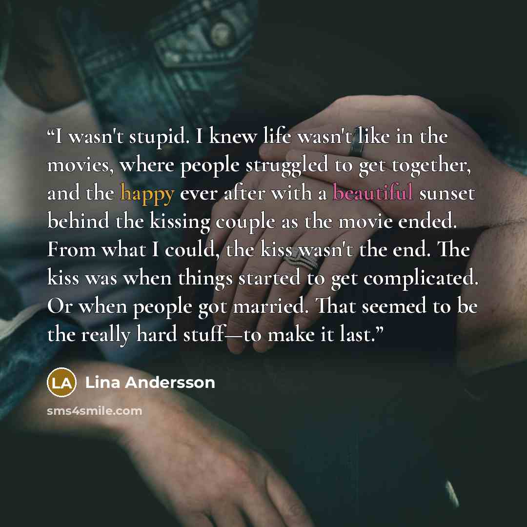 “I wasn't stupid. I knew life wasn't like in the movies, where people struggled to get together, and the happy ever after with a beautiful sunset behind the kissing couple as the movie ended. From what I could, the kiss wasn't the end. The kiss was when things started to get complicated. Or when…” quote by Lina Andersson