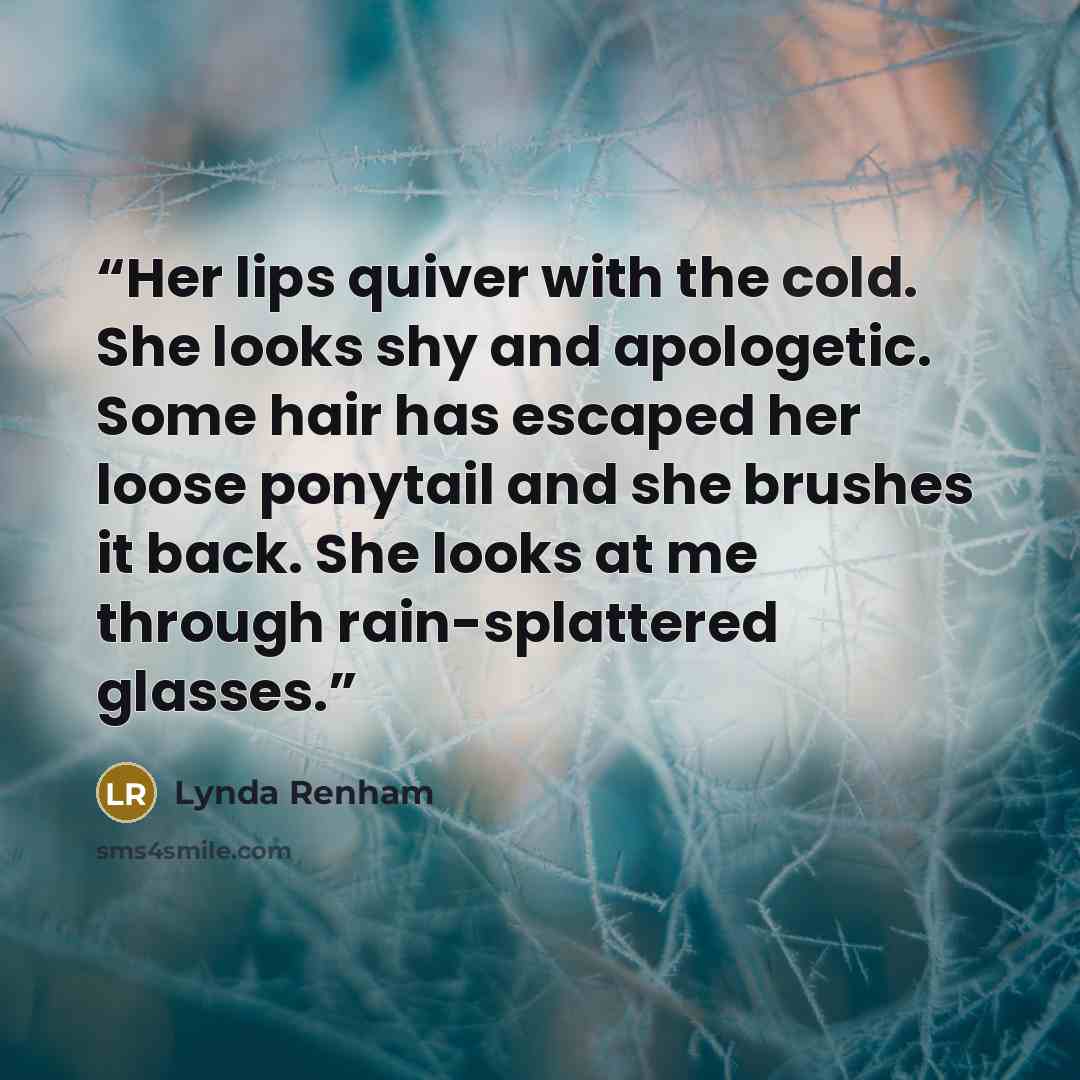 “Her lips quiver with the cold. She looks shy and apologetic. Some hair has escaped her loose ponytail and she brushes it back. She looks at me through rain-splattered glasses.” quote by Lynda Renham