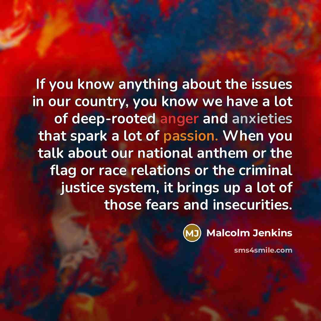 “If you know anything about the issues in our country, you know we have a lot of deep-rooted anger and anxieties that spark a lot of passion. When you talk about our national anthem or the flag or race relations or the criminal justice system, it brings up a lot of those fears and insecurities.” quote by Malcolm Jenkins
