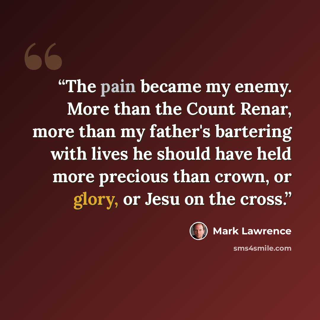“The pain became my enemy. More than the Count Renar, more than my father's bartering with lives he should have held more precious than crown, or glory, or Jesu on the cross.” quote by Mark Lawrence