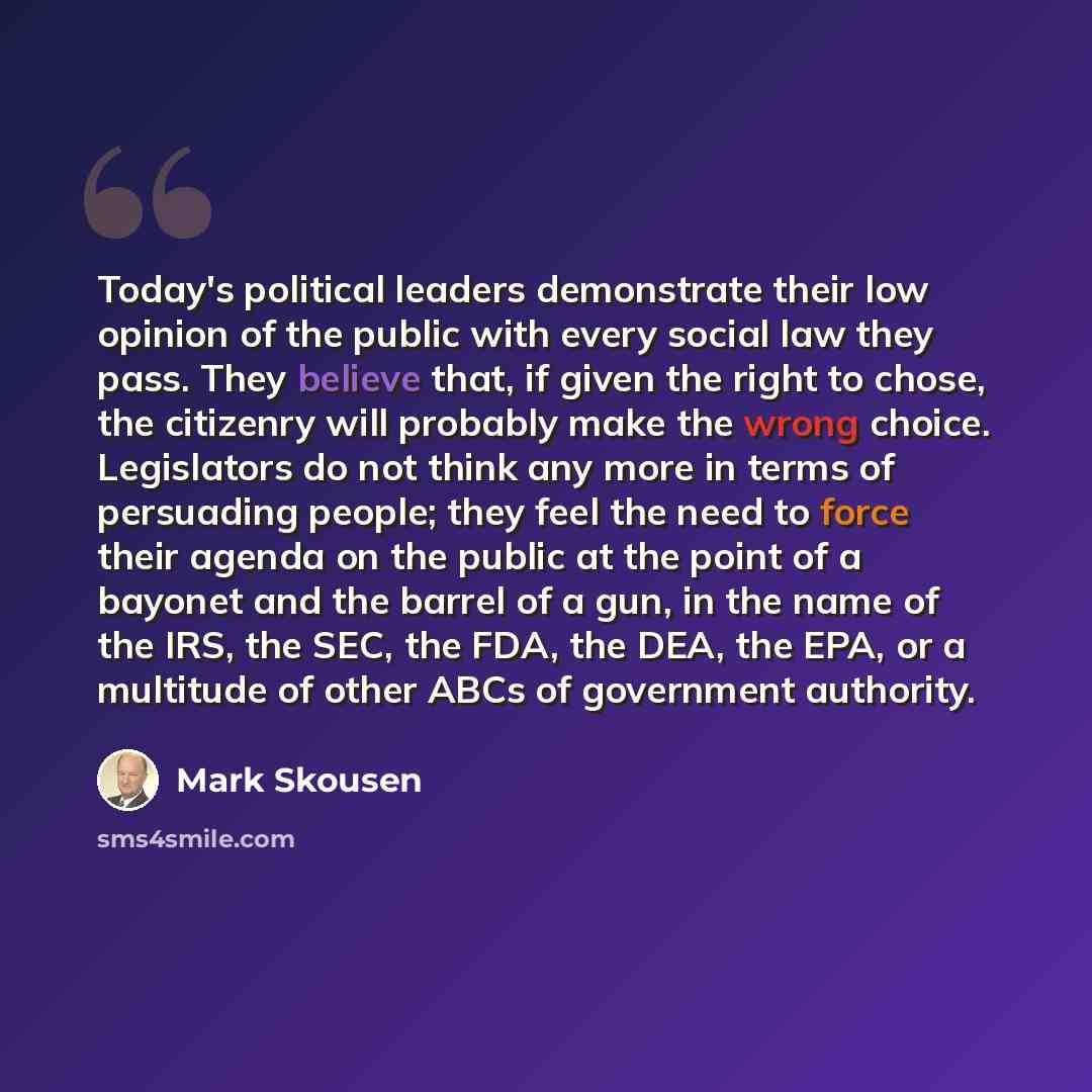 “Today's political leaders demonstrate their low opinion of the public with every social law they pass. They believe that, if given the right to chose, the citizenry will probably make the wrong choice. Legislators do not think any more in terms of persuading people; they feel the need to force…” quote by Mark Skousen