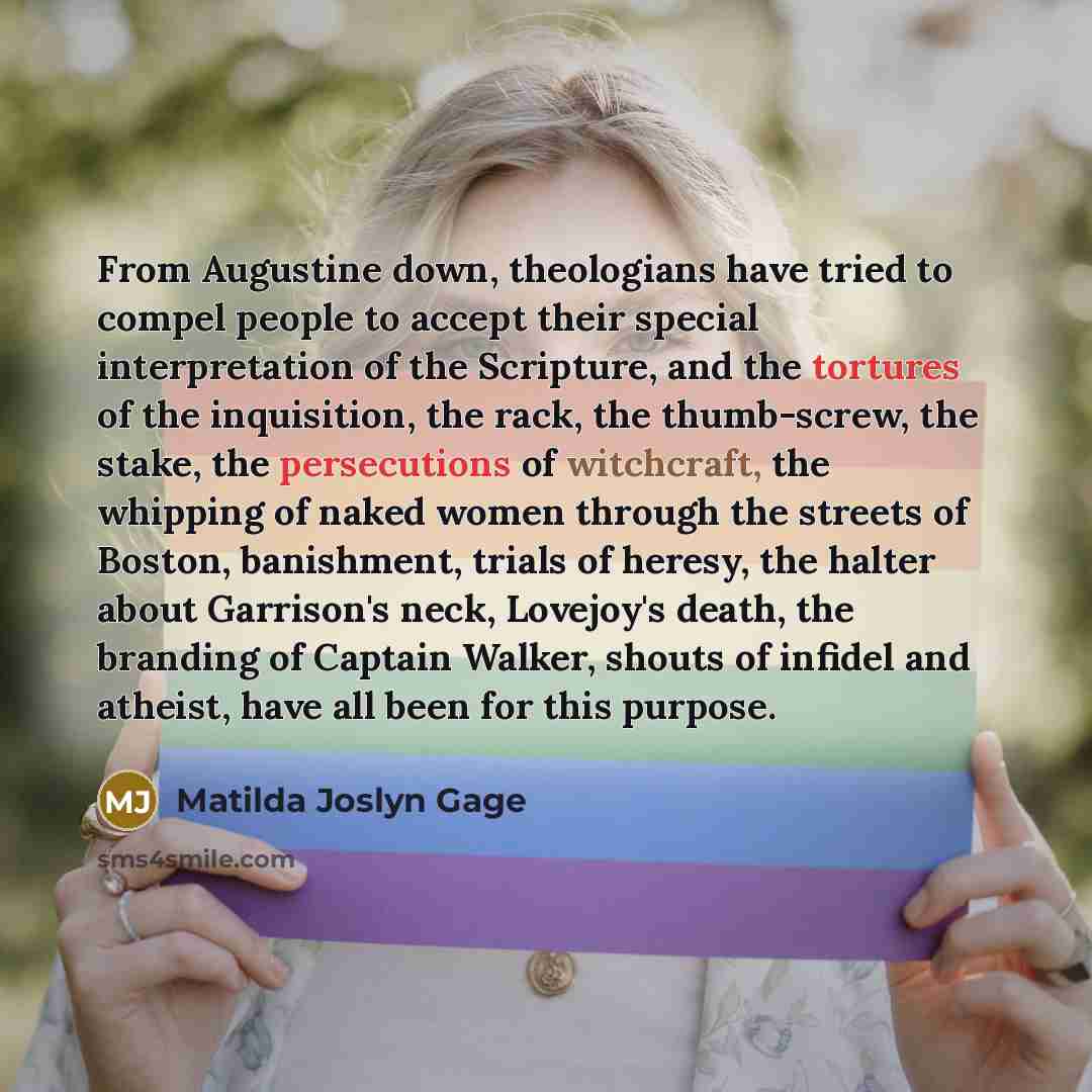 “From Augustine down, theologians have tried to compel people to accept their special interpretation of the Scripture, and the tortures of the inquisition, the rack, the thumb-screw, the stake, the persecutions of witchcraft, the whipping of naked women through the streets of Boston, banishment…” quote by Matilda Joslyn Gage