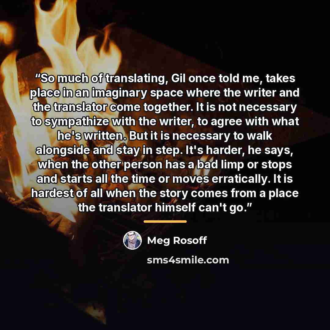 “So much of translating, Gil once told me, takes place in an imaginary space where the writer and the translator come together. It is not necessary to sympathize with the writer, to agree with what he's written. But it is necessary to walk alongside and stay in step. It's harder, he says, when the…” quote by Meg Rosoff
