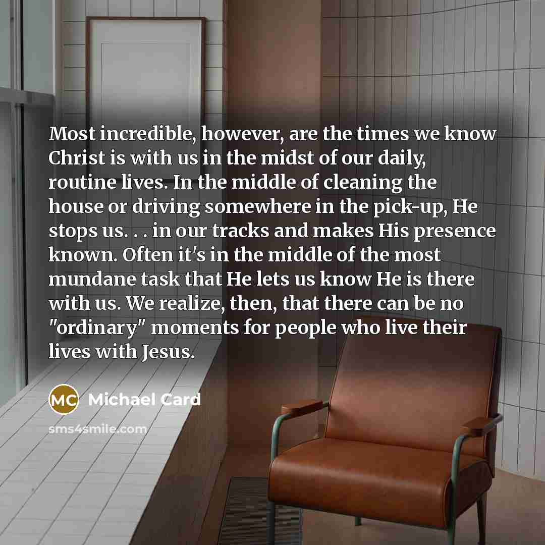 “Most incredible, however, are the times we know Christ is with us in the midst of our daily, routine lives. In the middle of cleaning the house or driving somewhere in the pick-up, He stops us. . . in our tracks and makes His presence known. Often it's in the middle of the most mundane task that…” quote by Michael Card