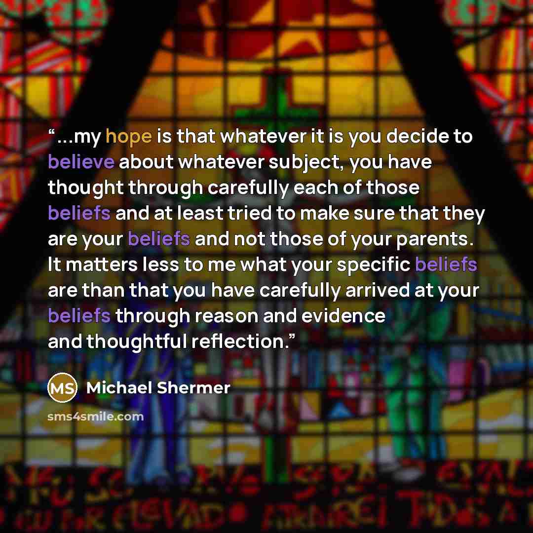 “...my hope is that whatever it is you decide to believe about whatever subject, you have thought through carefully each of those beliefs and at least tried to make sure that they are your beliefs and not those of your parents. It matters less to me what your specific beliefs are than that you have…” quote by Michael Shermer