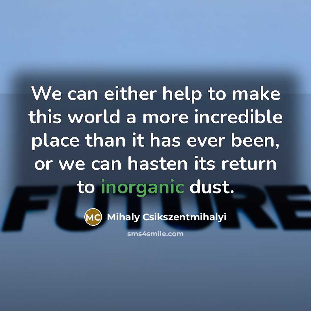 “We can either help to make this world a more incredible place than it has ever been, or we can hasten its return to inorganic dust.” quote by Mihaly Csikszentmihalyi