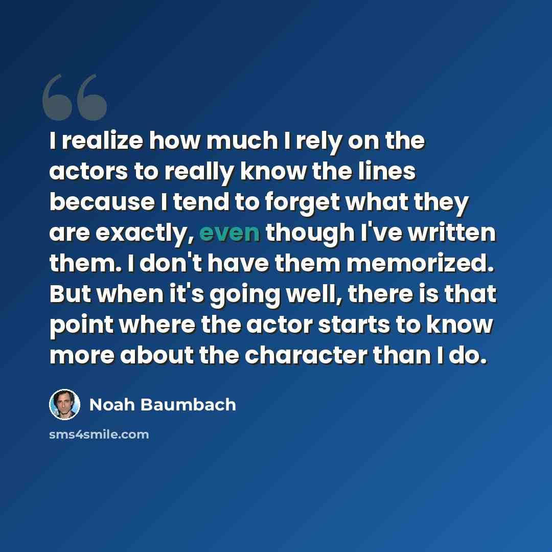 “I realize how much I rely on the actors to really know the lines because I tend to forget what they are exactly, even though I've written them. I don't have them memorized. But when it's going well, there is that point where the actor starts to know more about the character than I do.” quote by Noah Baumbach