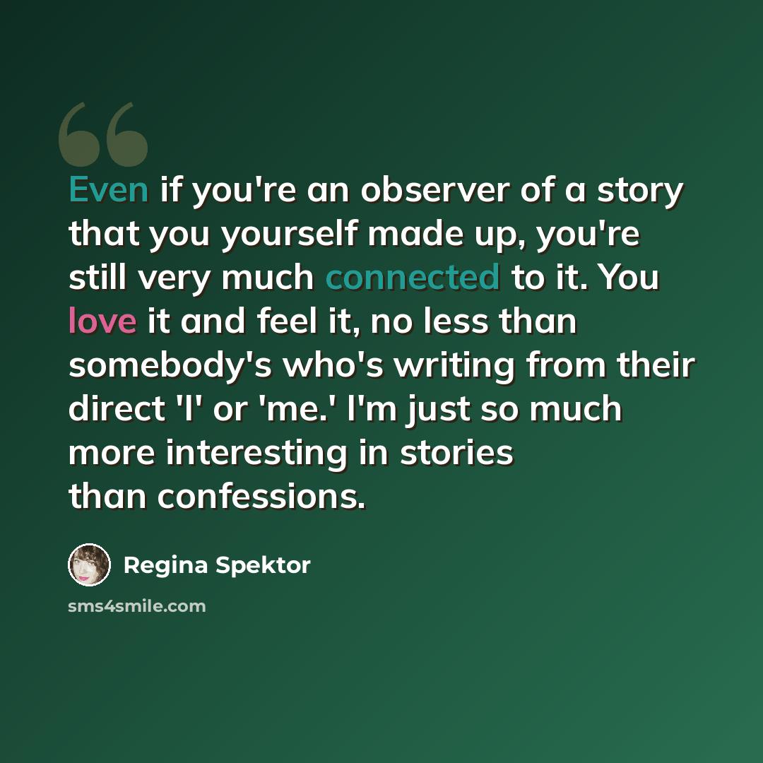 “Even if you're an observer of a story that you yourself made up, you're still very much connected to it. You love it and feel it, no less than somebody's who's writing from their direct 'I' or 'me.' I'm just so much more interesting in stories than confessions.” quote by Regina Spektor