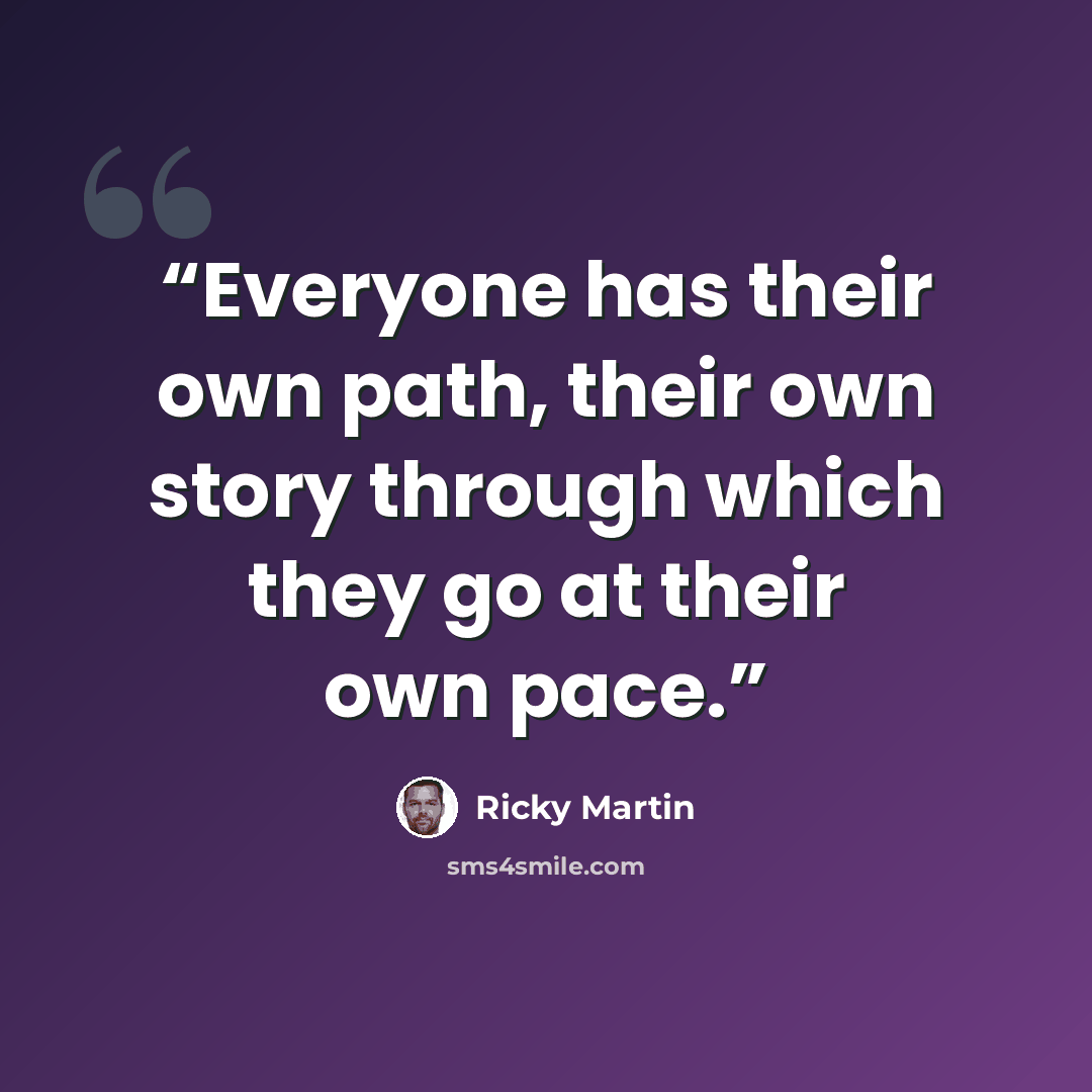 “Everyone has their own path, their own story through which they go at their own pace.” quote by Ricky Martin