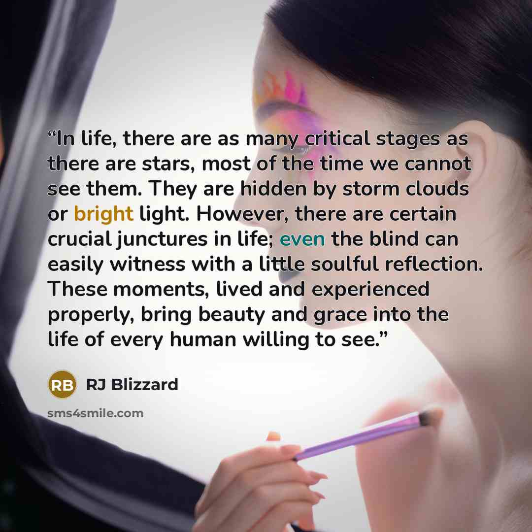 “In life, there are as many critical stages as there are stars, most of the time we cannot see them. They are hidden by storm clouds or bright light. However, there are certain crucial junctures in life; even the blind can easily witness with a little soulful reflection. These moments, lived and…” quote by RJ Blizzard