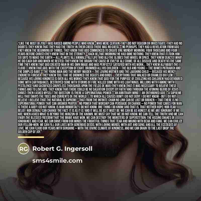 “Like the most of you, I was raised among people who knew - who were certain. They did not reason or investigate. They had no doubts. They knew that they had the truth. In their creed there was no guess — no perhaps. They had a revelation from God. They knew the beginning of things. They knew that…” quote by Robert G. Ingersoll