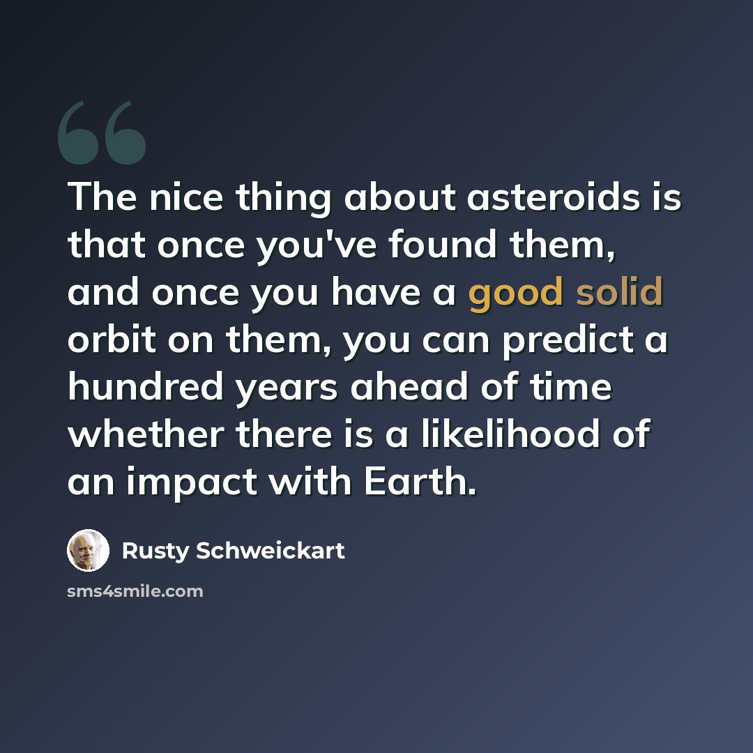 “The nice thing about asteroids is that once you've found them, and once you have a good solid orbit on them, you can predict a hundred years ahead of time whether there is a likelihood of an impact with Earth.” quote by Rusty Schweickart
