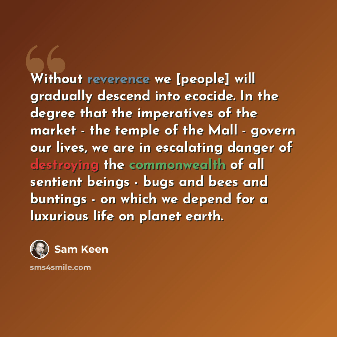 “Without reverence we [people] will gradually descend into ecocide. In the degree that the imperatives of the market - the temple of the Mall - govern our lives, we are in escalating danger of destroying the commonwealth of all sentient beings - bugs and bees and buntings - on which we depend for a…” quote by Sam Keen