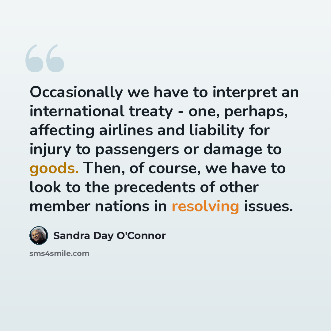“Occasionally we have to interpret an international treaty - one, perhaps, affecting airlines and liability for injury to passengers or damage to goods. Then, of course, we have to look to the precedents of other member nations in resolving issues.” quote by Sandra Day O'Connor