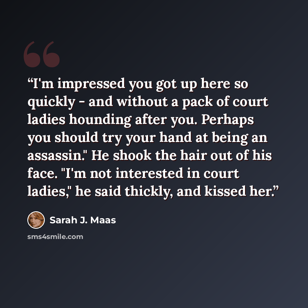 “I'm impressed you got up here so quickly - and without a pack of court ladies hounding after you. Perhaps you should try your hand at being an assassin." He shook the hair out of his face. "I'm not interested in court ladies," he said thickly, and kissed her.” quote by Sarah J. Maas