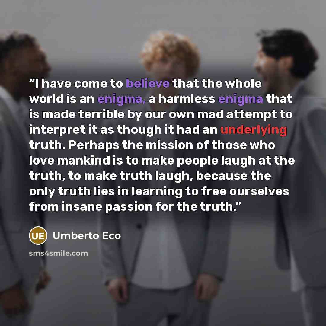 “I have come to believe that the whole world is an enigma, a harmless enigma that is made terrible by our own mad attempt to interpret it as though it had an underlying truth. Perhaps the mission of those who love mankind is to make people laugh at the truth, to make truth laugh, because the only…” quote by Umberto Eco