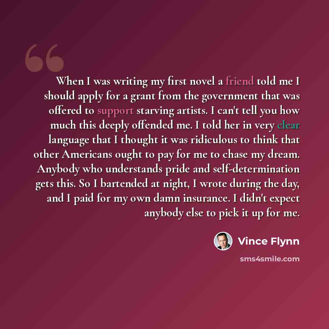 “When I was writing my first novel a friend told me I should apply for a grant from the government that was offered to support starving artists. I can't tell you how much this deeply offended me. I told her in very clear language that I thought it was ridiculous to think that other Americans ought…” quote by Vince Flynn