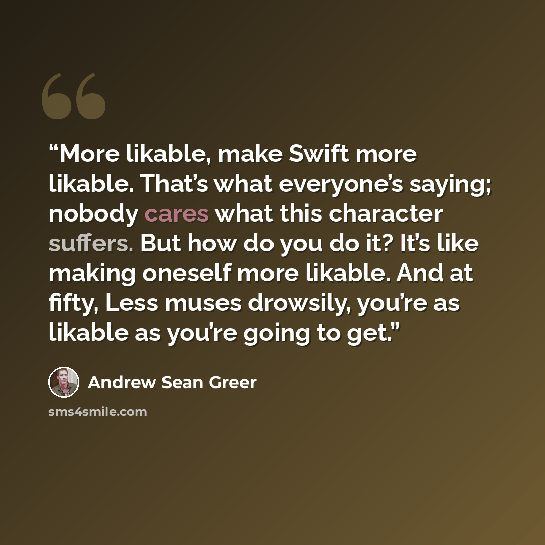 “More likable, make Swift more likable. That’s what everyone’s saying; nobody cares what this character suffers. But how do you do it? It’s like making oneself more likable. And at fifty, Less muses drowsily, you’re as likable as you’re going to get.” quote by Andrew Sean Greer