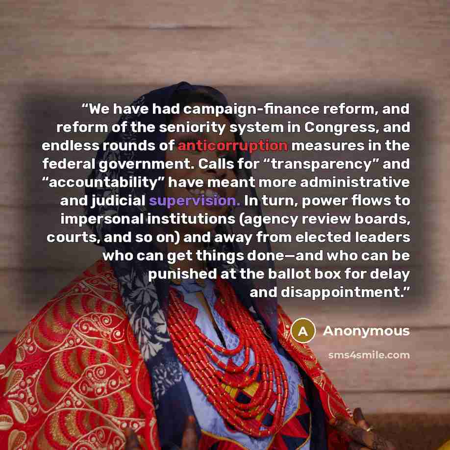“We have had campaign-finance reform, and reform of the seniority system in Congress, and endless rounds of anticorruption measures in the federal government. Calls for “transparency” and “accountability” have meant more administrative and judicial supervision. In turn, power flows to impersonal…” quote by Anonymous