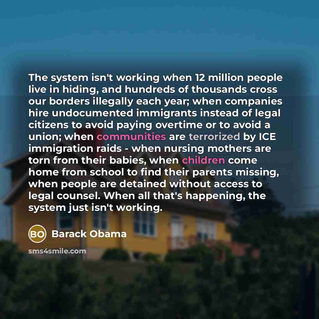 “The system isn't working when 12 million people live in hiding, and hundreds of thousands cross our borders illegally each year; when companies hire undocumented immigrants instead of legal citizens to avoid paying overtime or to avoid a union; when communities are terrorized by ICE immigration…” quote by Barack Obama
