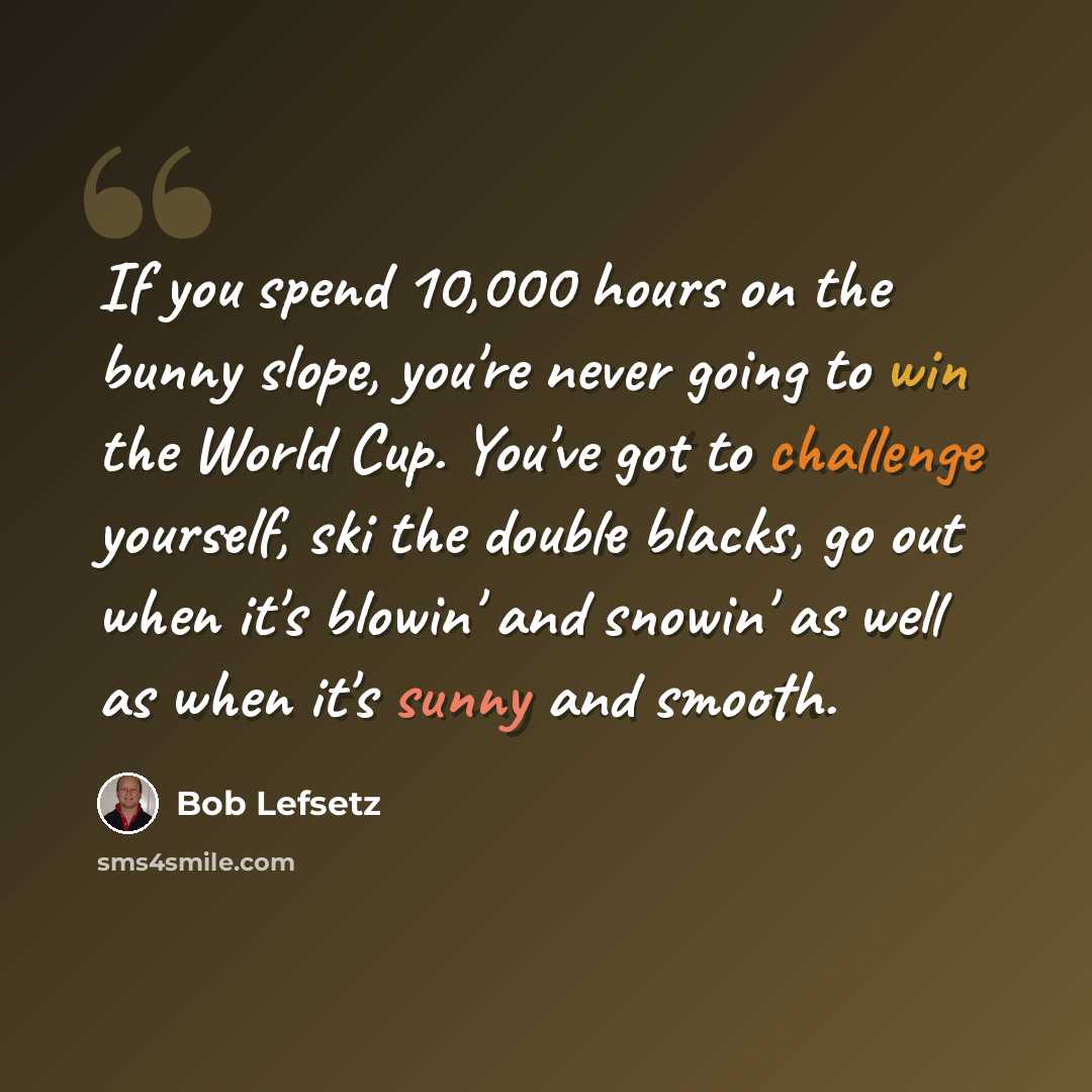 “If you spend 10,000 hours on the bunny slope, you're never going to win the World Cup. You've got to challenge yourself, ski the double blacks, go out when it's blowin' and snowin' as well as when it's sunny and smooth.” quote by Bob Lefsetz