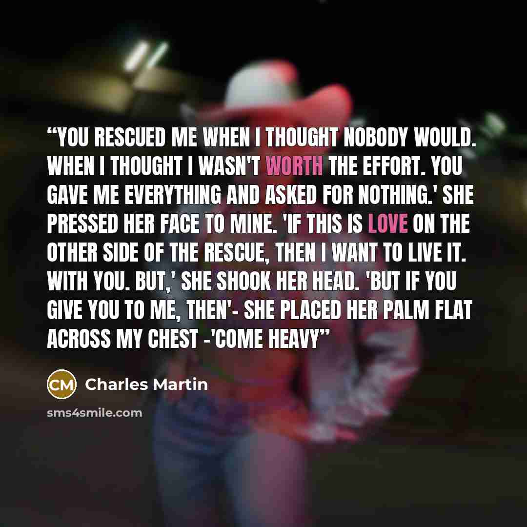 “You rescued me when I thought nobody would. When I thought I wasn't worth the effort. You gave me everything and asked for nothing.' She pressed her face to mine. 'If this is love on the other side of the rescue, then I want to live it. With you. But,' She shook her head. 'But if you give you to…” quote by Charles Martin
