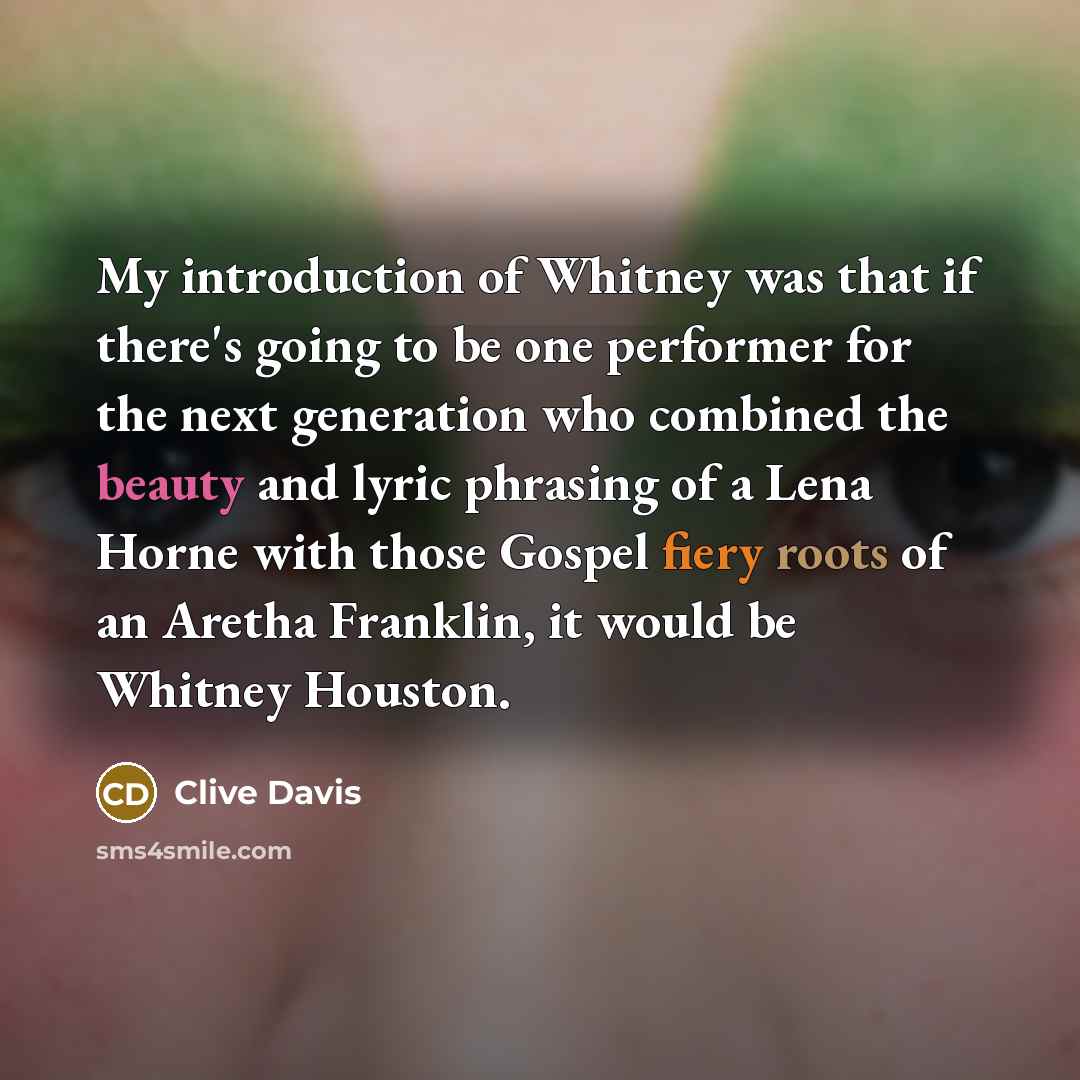 “My introduction of Whitney was that if there's going to be one performer for the next generation who combined the beauty and lyric phrasing of a Lena Horne with those Gospel fiery roots of an Aretha Franklin, it would be Whitney Houston.” quote by Clive Davis