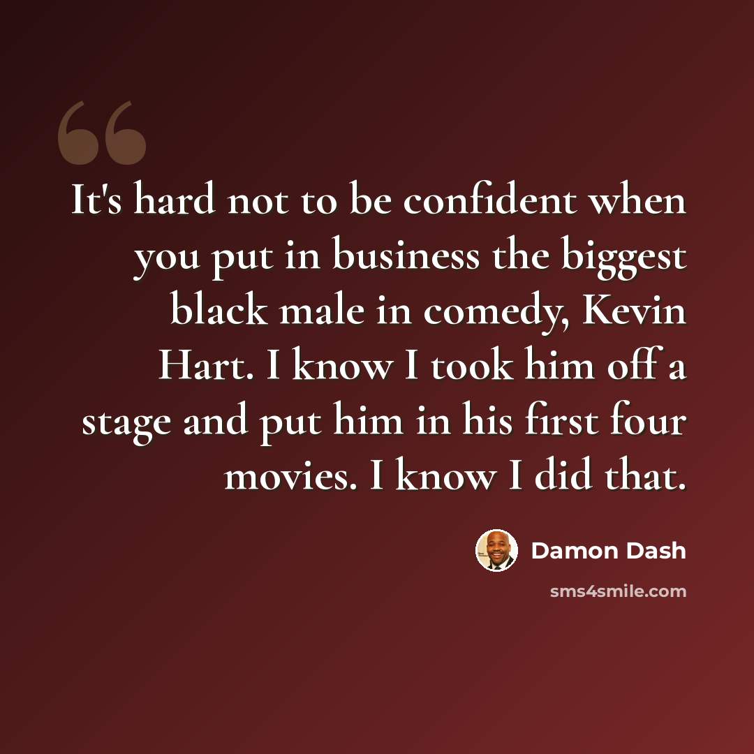 “It's hard not to be confident when you put in business the biggest black male in comedy, Kevin Hart. I know I took him off a stage and put him in his first four movies. I know I did that.” quote by Damon Dash