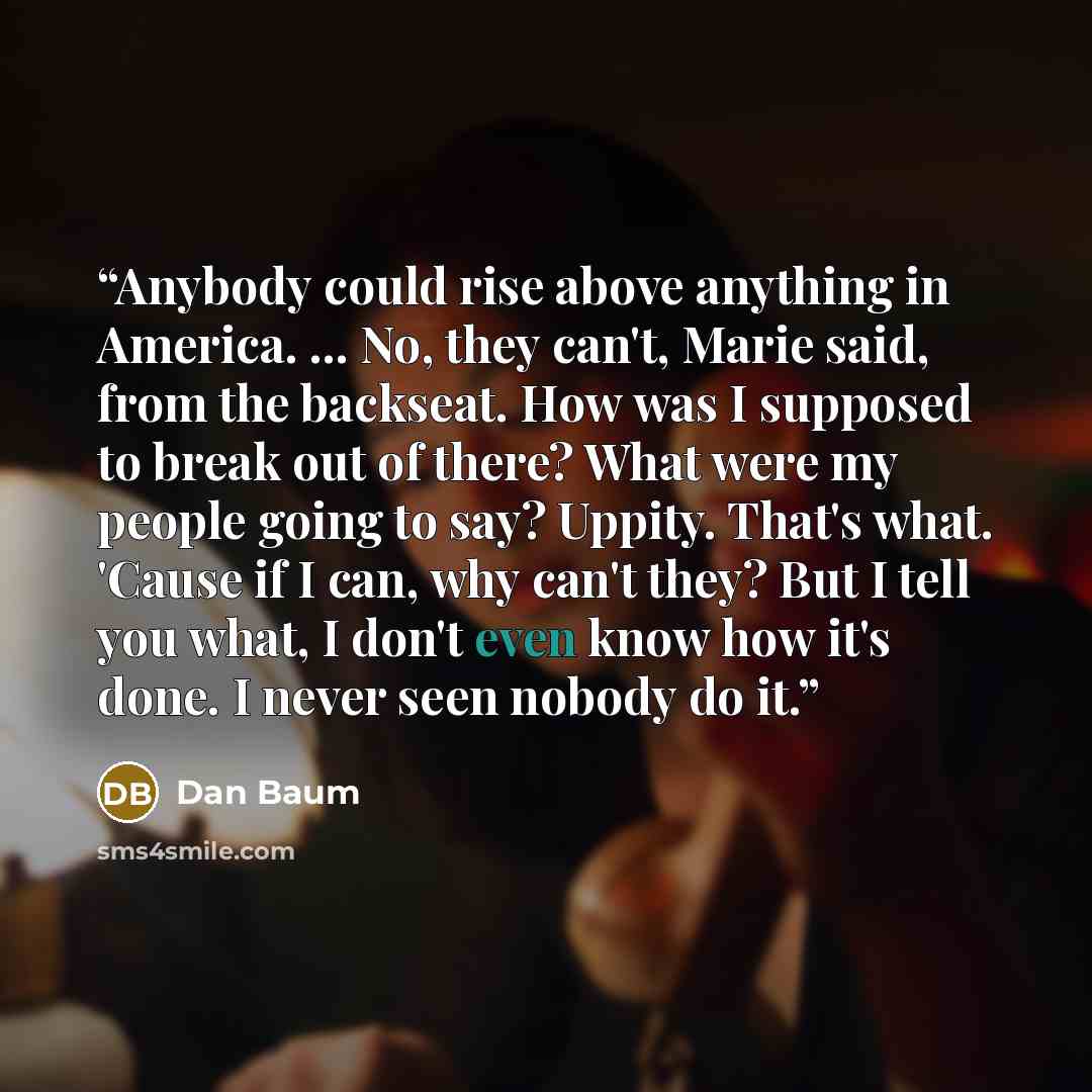 “Anybody could rise above anything in America. ... No, they can't, Marie said, from the backseat. How was I supposed to break out of there? What were my people going to say? Uppity. That's what. 'Cause if I can, why can't they? But I tell you what, I don't even know how it's done. I never seen…” quote by Dan Baum