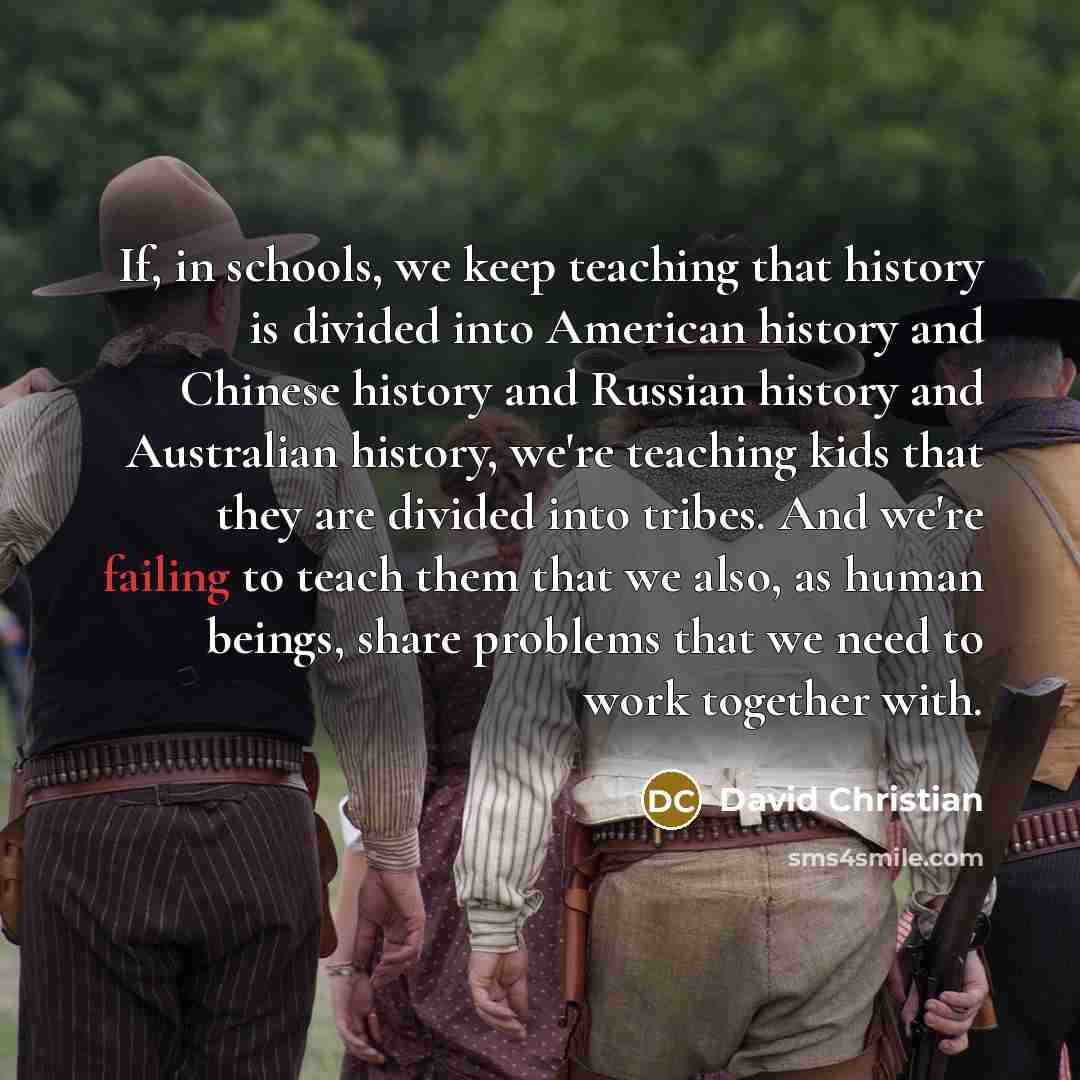 “If, in schools, we keep teaching that history is divided into American history and Chinese history and Russian history and Australian history, we're teaching kids that they are divided into tribes. And we're failing to teach them that we also, as human beings, share problems that we need to work…” quote by David Christian
