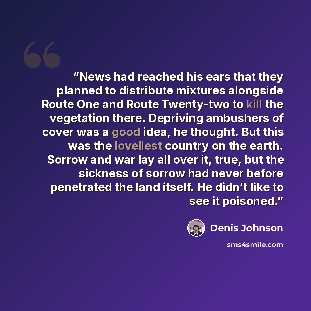 “News had reached his ears that they planned to distribute mixtures alongside Route One and Route Twenty-two to kill the vegetation there. Depriving ambushers of cover was a good idea, he thought. But this was the loveliest country on the earth. Sorrow and war lay all over it, true, but the…” quote by Denis Johnson