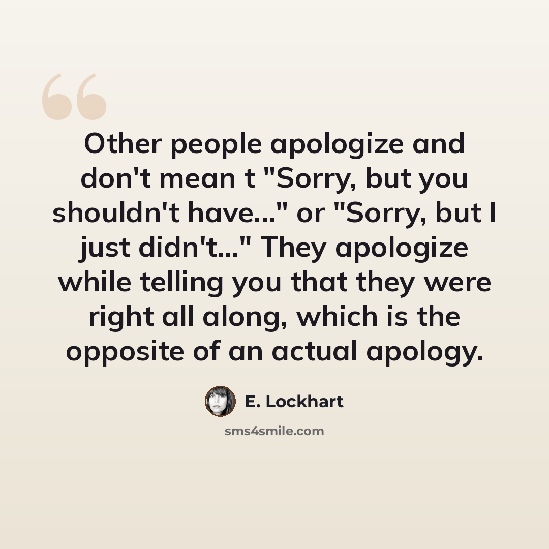 “Other people apologize and don't mean t "Sorry, but you shouldn't have..." or "Sorry, but I just didn't..." They apologize while telling you that they were right all along, which is the opposite of an actual apology.” quote by E. Lockhart