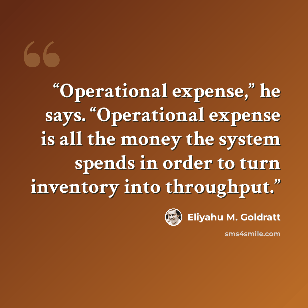 “Operational expense,” he says. “Operational expense is all the money the system spends in order to turn inventory into throughput.” quote by Eliyahu M. Goldratt