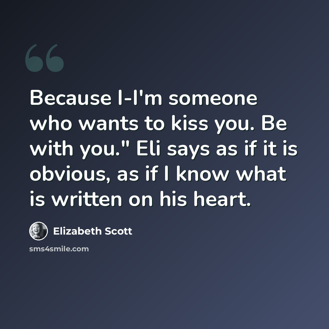 “Because I-I'm someone who wants to kiss you. Be with you." Eli says as if it is obvious, as if I know what is written on his heart.” quote by Elizabeth Scott