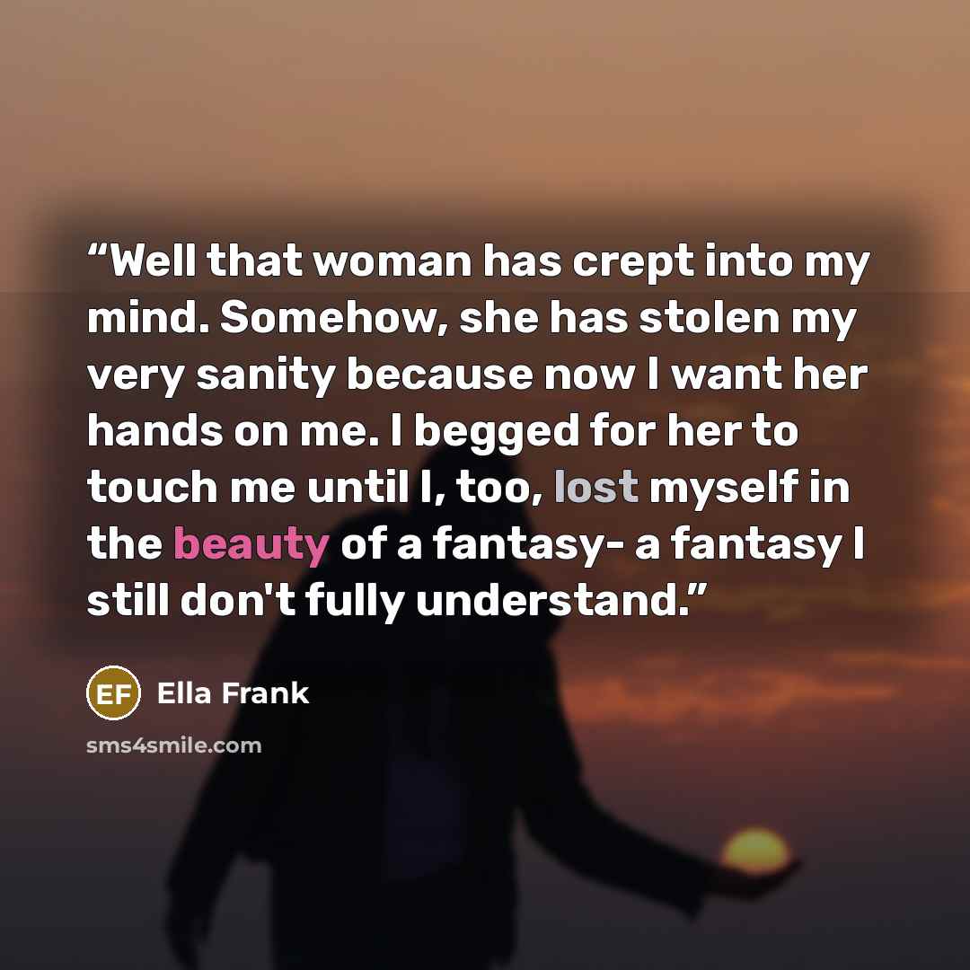 “Well that woman has crept into my mind. Somehow, she has stolen my very sanity because now I want her hands on me. I begged for her to touch me until I, too, lost myself in the beauty of a fantasy- a fantasy I still don't fully understand.” quote by Ella Frank