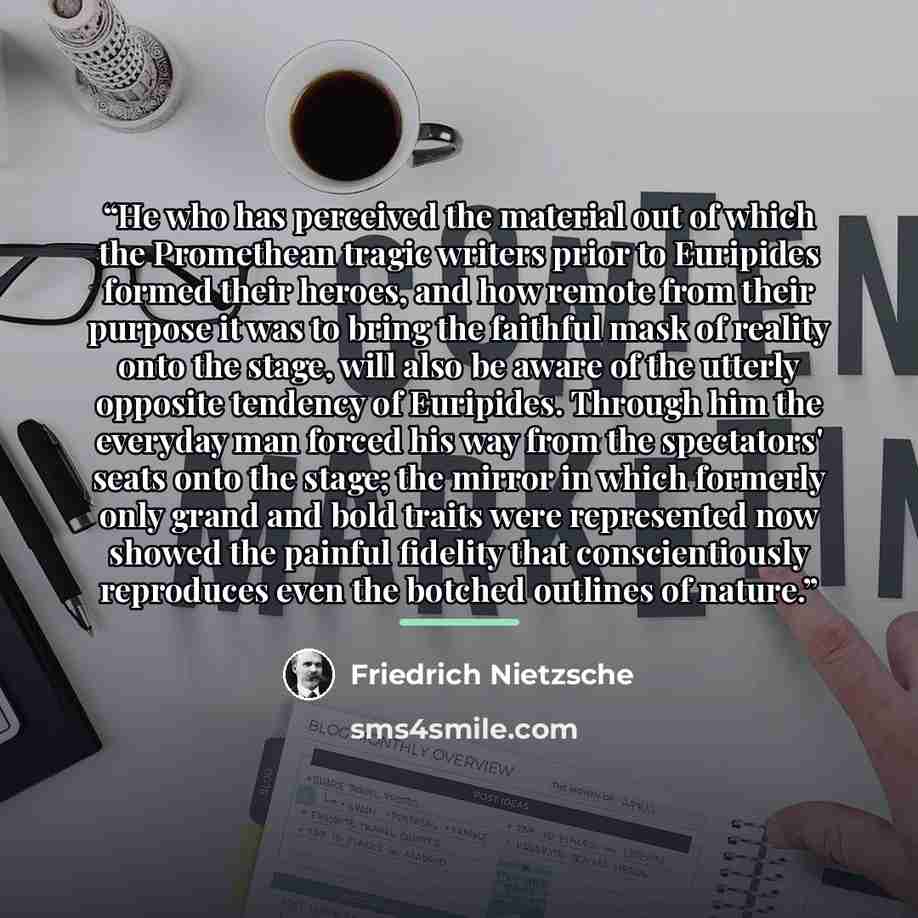 “He who has perceived the material out of which the Promethean tragic writers prior to Euripides formed their heroes, and how remote from their purpose it was to bring the faithful mask of reality onto the stage, will also be aware of the utterly opposite tendency of Euripides. Through him the…” quote by Friedrich Nietzsche
