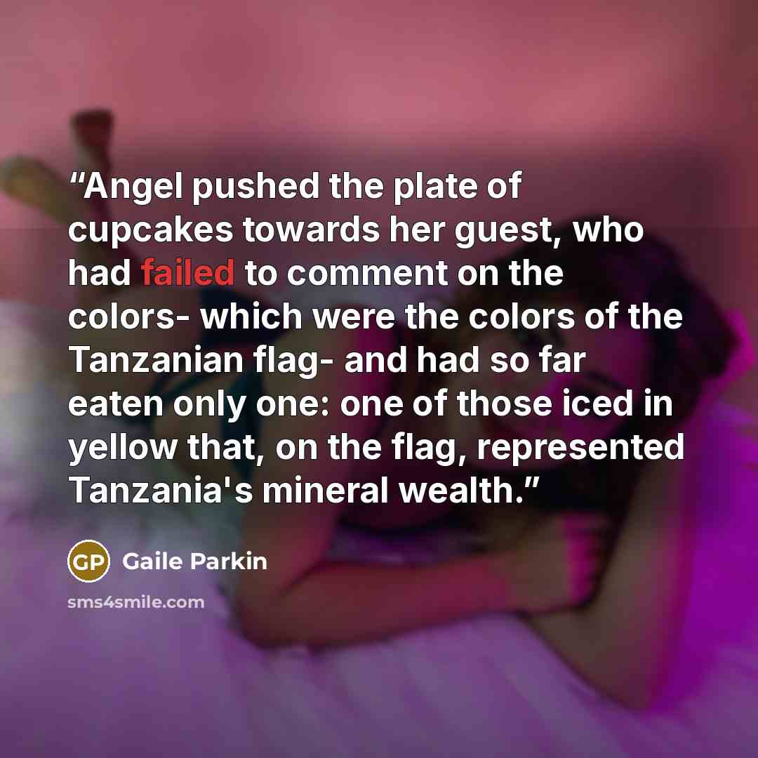 “Angel pushed the plate of cupcakes towards her guest, who had failed to comment on the colors- which were the colors of the Tanzanian flag- and had so far eaten only one: one of those iced in yellow that, on the flag, represented Tanzania's mineral wealth.” quote by Gaile Parkin