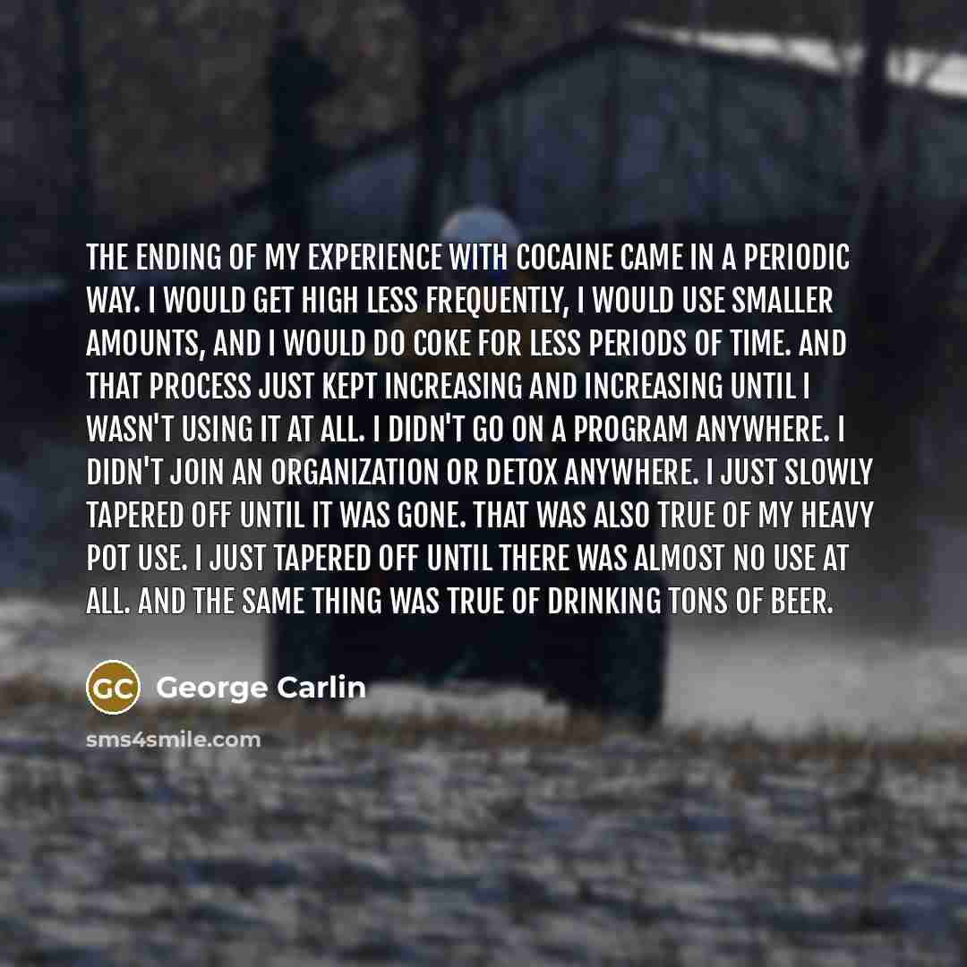 “The ending of my experience with cocaine came in a periodic way. I would get high less frequently, I would use smaller amounts, and I would do coke for less periods of time. And that process just kept increasing and increasing until I wasn't using it at all. I didn't go on a program anywhere. I…” quote by George Carlin
