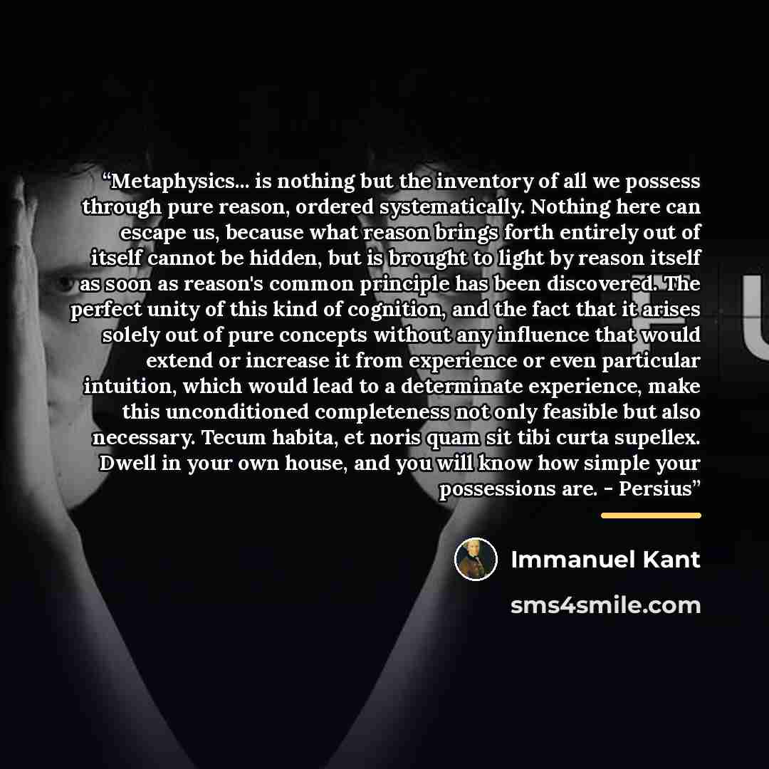 “Metaphysics... is nothing but the inventory of all we possess through pure reason, ordered systematically. Nothing here can escape us, because what reason brings forth entirely out of itself cannot be hidden, but is brought to light by reason itself as soon as reason's common principle has been…” quote by Immanuel Kant