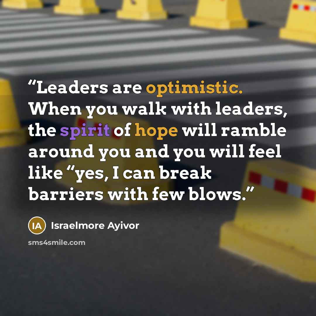 “Leaders are optimistic. When you walk with leaders, the spirit of hope will ramble around you and you will feel like “yes, I can break barriers with few blows.” quote by Israelmore Ayivor