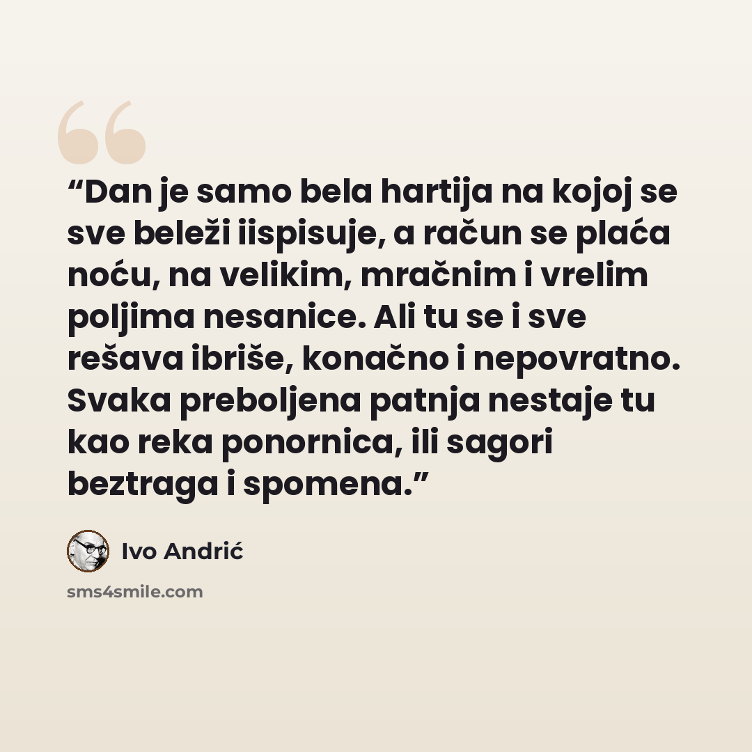“Dan je samo bela hartija na kojoj se sve beleži iispisuje, a račun se plaća noću, na velikim, mračnim i vrelim poljima nesanice. Ali tu se i sve rešava ibriše, konačno i nepovratno. Svaka preboljena patnja nestaje tu kao reka ponornica, ili sagori beztraga i spomena.” quote by Ivo Andrić