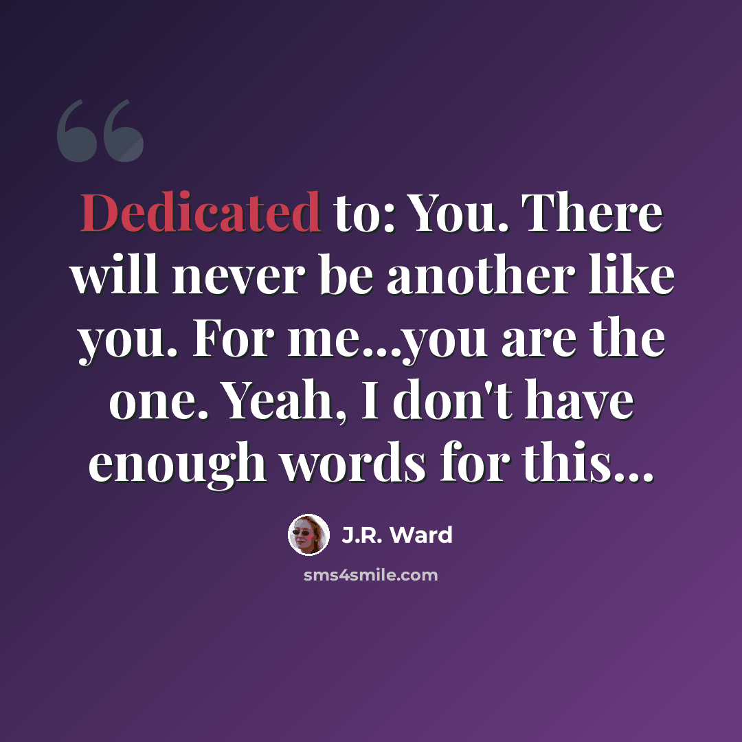 “Dedicated to: You. There will never be another like you. For me...you are the one. Yeah, I don't have enough words for this…” quote by J.R. Ward