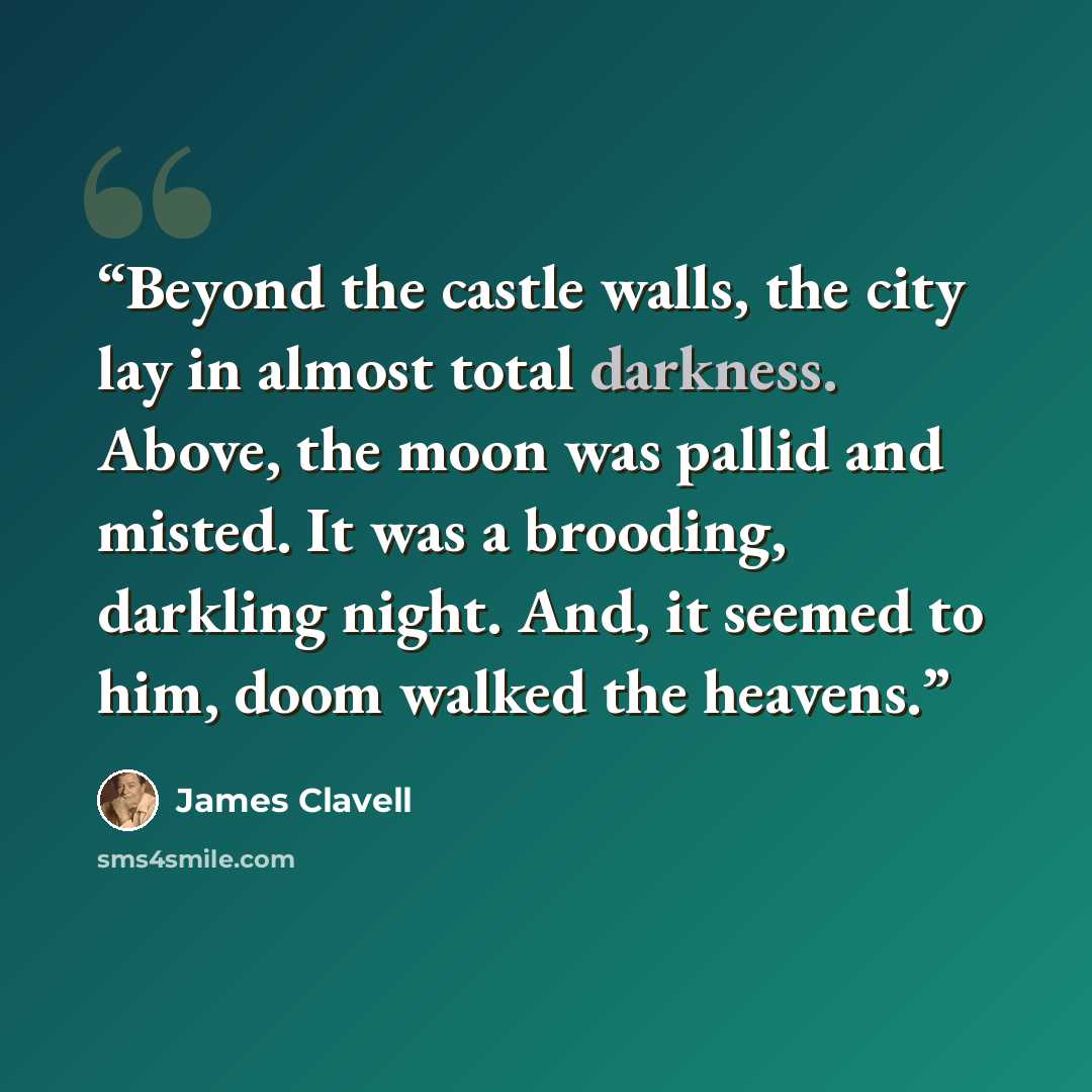 “Beyond the castle walls, the city lay in almost total darkness. Above, the moon was pallid and misted. It was a brooding, darkling night. And, it seemed to him, doom walked the heavens.” quote by James Clavell