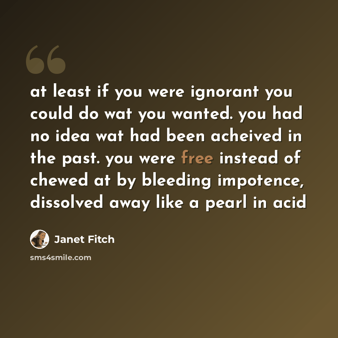 “at least if you were ignorant you could do wat you wanted. you had no idea wat had been acheived in the past. you were free instead of chewed at by bleeding impotence, dissolved away like a pearl in acid” quote by Janet Fitch